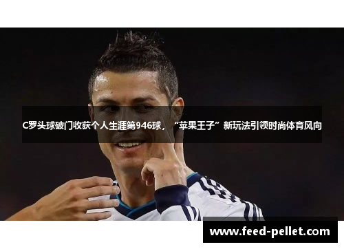 C罗头球破门收获个人生涯第946球，“苹果王子”新玩法引领时尚体育风向